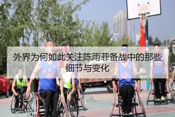 外界为何如此关注陈雨菲备战中的那些细节与变化